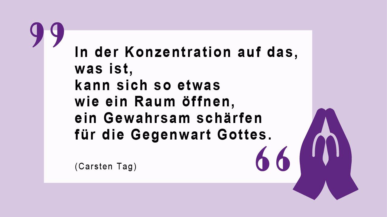 Glaubenszitat von Carsten Tag In der Konzentration auf das, was ist, kann sich so etwas wie ein Raum öffnen, ein Gewahrsam schärfen für die Gegenwart Gottes. (Carsten Tag)