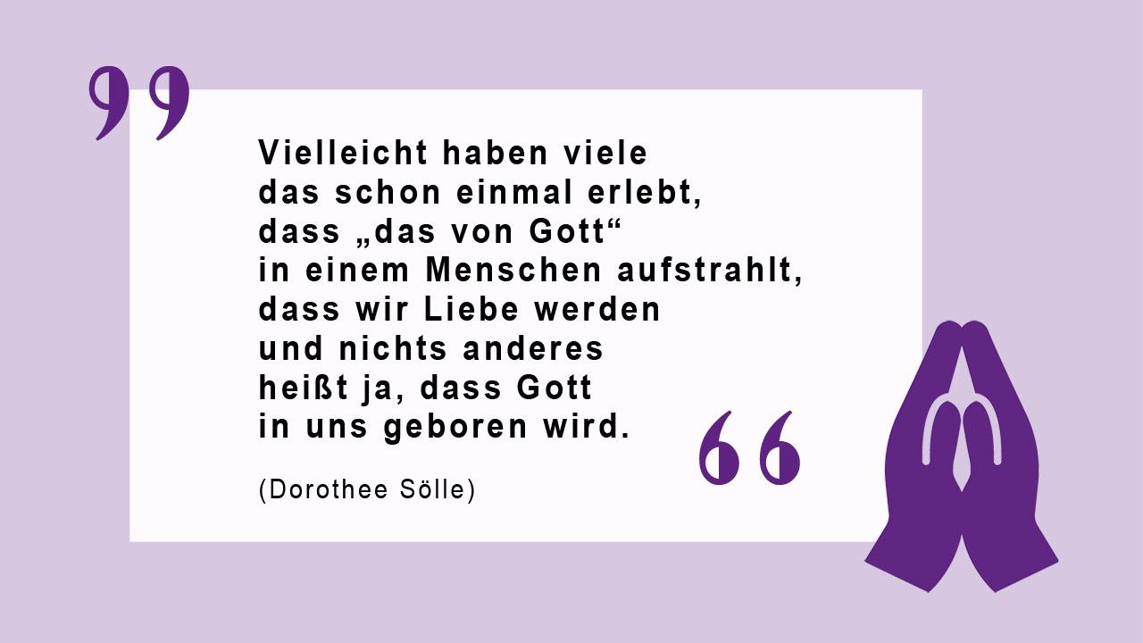 Glaubenszitat von Dorothee Sölle Vielleicht haben viele das schon einmal erlebt, dass „das von Gott“ in einem Menschen aufstrahlt, dass wir Liebe werden und nichts anderes heißt ja, dass Gott in uns geboren wird.  (Dorothee Sölle)