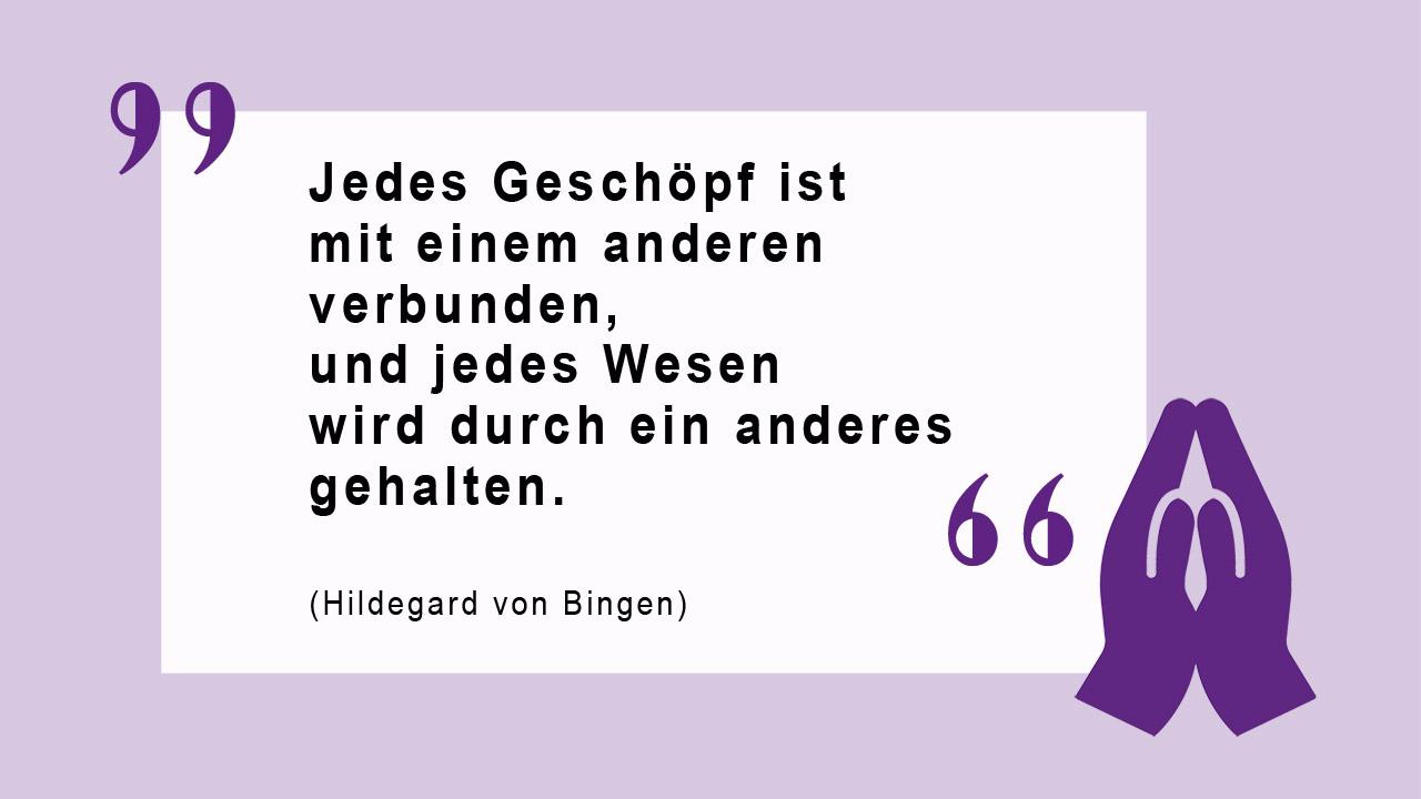 Glaubenszitat von Hildegard von Bingen Jedes Geschöpf ist mit einem anderen verbunden, und jedes Wesen wird durch ein anderes gehalten. (Hildegard von Bingen)