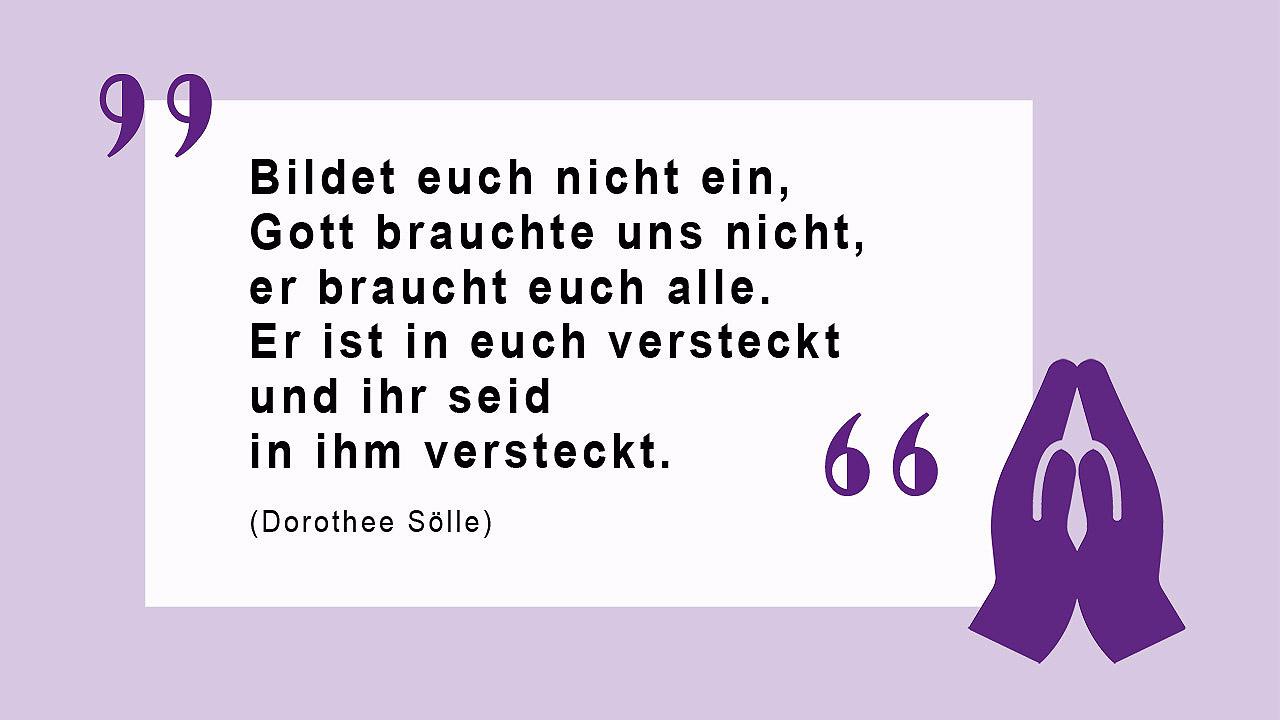 Glaubenszitat von Dorothee Sölle Bildet Euch nicht ein, Gott brauchte uns nicht, er braucht euch alle. Er ist in euch versteckt und ihr seid in ihm versteckt.  (Dorothee Sölle)