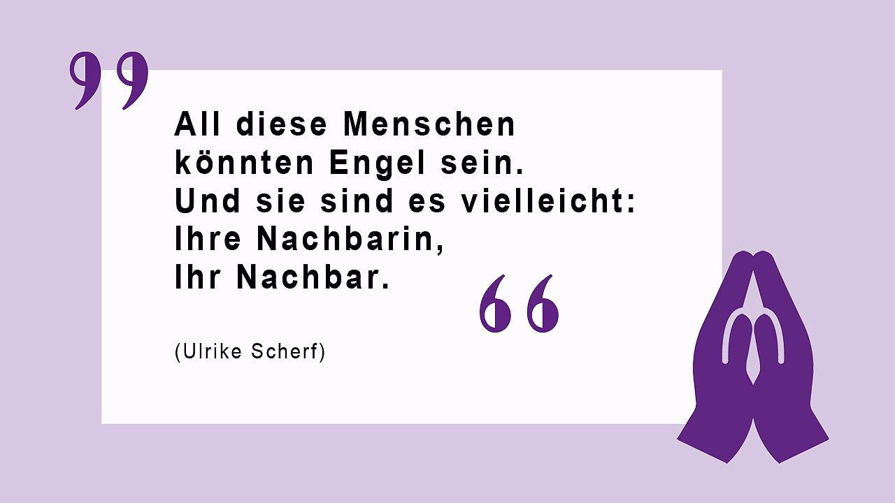 Glaubenszitat von Ulrike Scherf Denn all diese Menschen könnten Engel sein. Und sie sind es vielleicht sogar: Ihre Nachbarin, Ihr Nachbar in der Kirchenbank. (Ulrike Scherf)