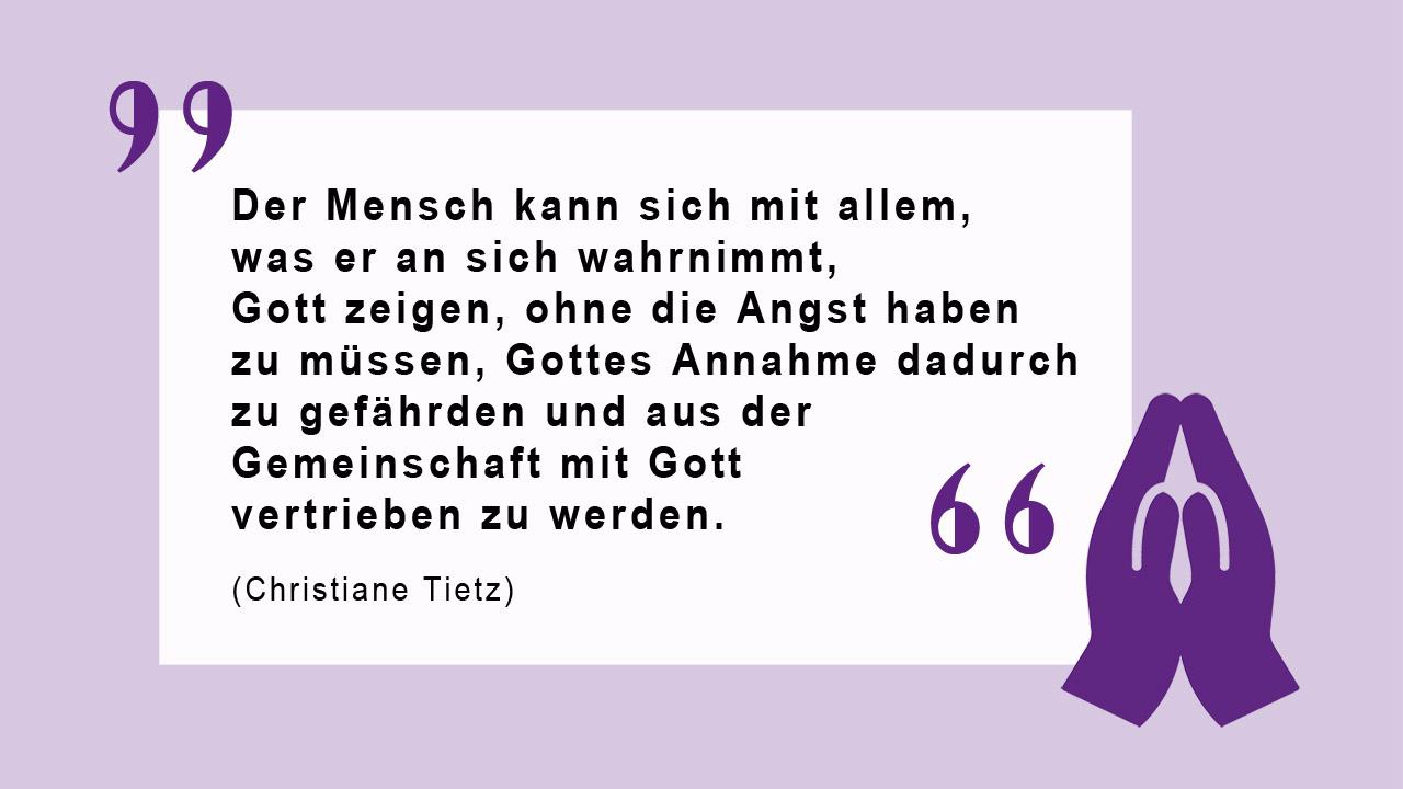 Glaubenszitat von Christiane Tietz über Gottes Annahme des Menschen Zitat von Christiane Tietz: "Der Mensch kann sich mit allem, was er an sich wahrnimmt, Gott zeigen, ohne die Angst haben zu müssen, Gottes Annahme dadurch zu gefährden und aus der Gemeinschaft mit Gott vertrieben  zu werden."