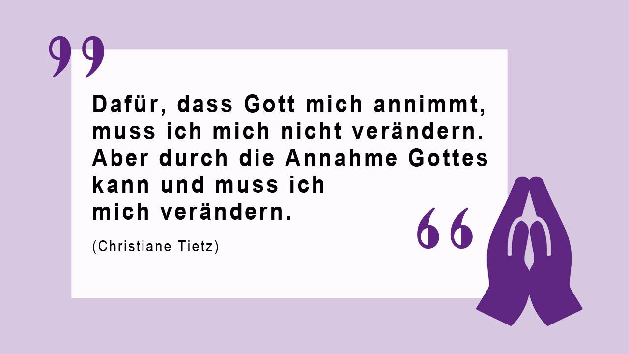 Christiane Tietz zur Rechtfertigung Zitat von Christiane Tietz: "Dafür, dass Gott mich annimmt, muss ich mich nicht verändern. Aber durch die Annahme Gottes kann und muss ich mich verändern."