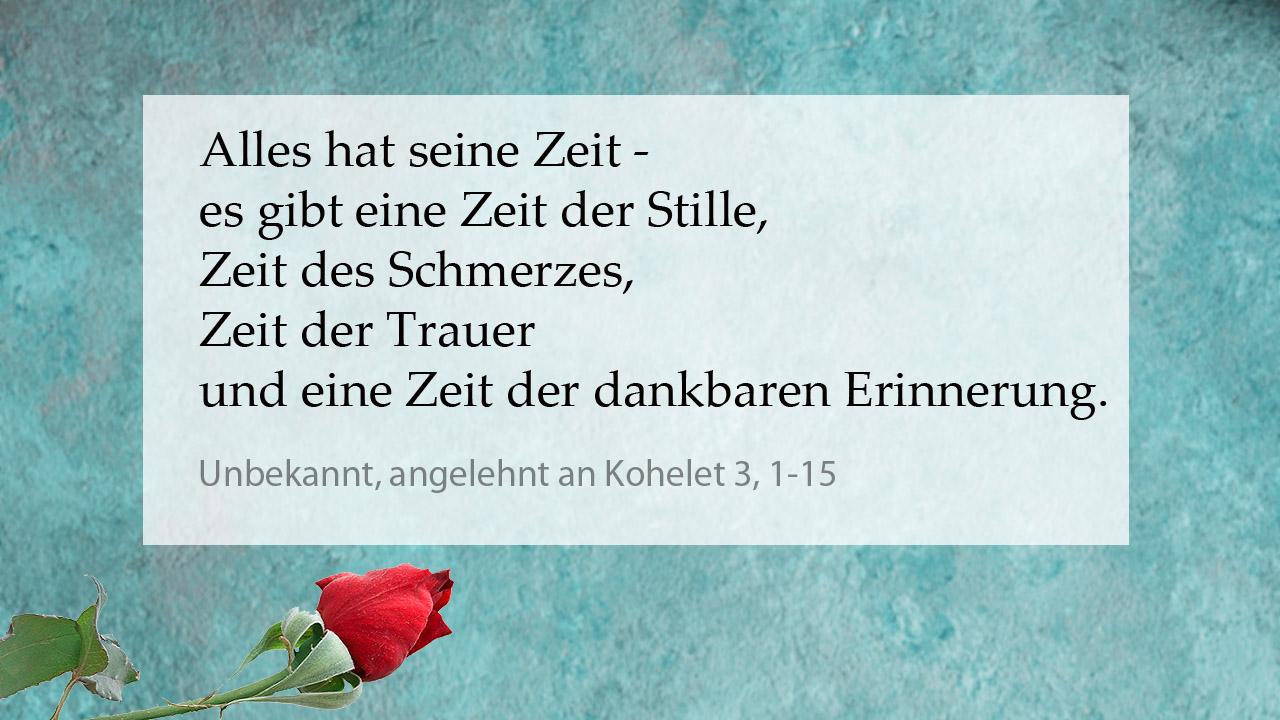 Tröstender Spruch Unbekannt, angelehnt an Kohelet 3,1-15: Alles hat seine Zeit - es gibt eine Zeit der Stille, Zeit des Schmerzes, Zeit der Trauer und eine Zeit der dankbaren Erinnerung.